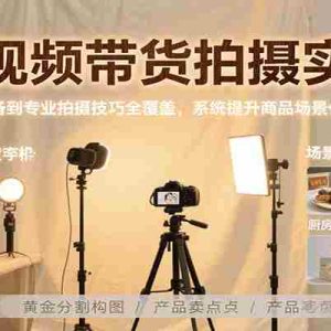 短视频带货拍摄实战，从设备准备到专业拍摄技巧全覆盖，系统提升商品场景化拍摄能力
