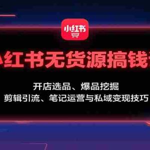 小红书无货源搞钱课：开店选品、爆品挖掘，剪辑引流、笔记运营与私域变现技巧