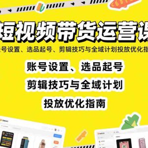 短视频带货运营课：账号设置、选品起号、剪辑技巧与全域计划投放优化指南