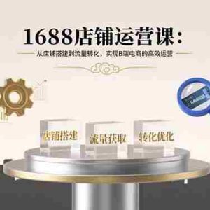 （15898期）1688店铺运营课：从店铺搭建到流量转化，实现B端电商的高效运营
