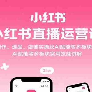 小红书直播运营课：开播、笔记创作、选品、店铺实操及 AI 赋能等多板块实用技能讲解