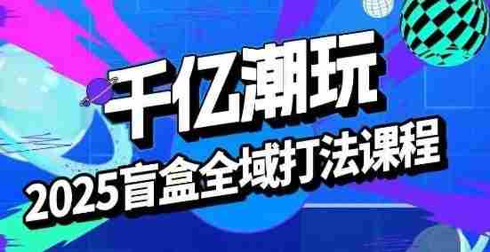 2025盲盒全域全套打法课,盲盒起号、选品、话术、私域等